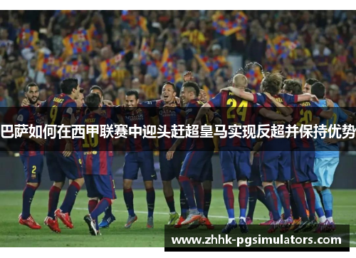 巴萨如何在西甲联赛中迎头赶超皇马实现反超并保持优势 巴萨如何在西甲联赛中迎头赶超皇马实现反超并保持优势